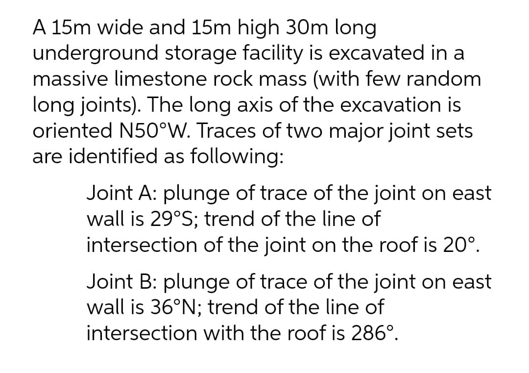 A 15m wide and 15m high 30m long
underground storage facility is excavated in a
massive limestone rock mass (with few random
long joints). The long axis of the excavation
oriented N50°W. Traces of two major joint sets
are identified as following:
Joint A: plunge of trace of the joint on east
wall is 29°S; trend of the line of
intersection of the joint on the roof is 20°.
Joint B: plunge of trace of the joint on east
wall is 36°N; trend of the line of
intersection with the roof is 286°.
