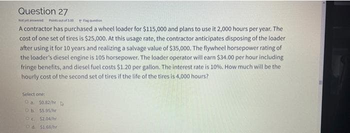 Question 27
Not yet anwered
Points out of 100 P lag quention
A contractor has purchased a wheel loader for $115,000 and plans to use it 2,000 hours per year. The
cost of one set of tires is $25,000. At this usage rate, the contractor anticipates disposing of the loader
after using it for 10 years and realizing a salvage value of $35,000. The flywheel horsepower rating of
the loader's diesel engine is 105 horsepower. The loader operator will earn $34.00 per hour including
fringe benefits, and diesel fuel costs $1.20 per gallon. The interest rate is 10%. How much will be the
hourly cost of the second set of tires if the life of the tires is 4,000 hours?
Select one:
Oa $0.82/hrD
O b. 55.95/hr
OC. $2.04/hr
Od. 51.68/hr
