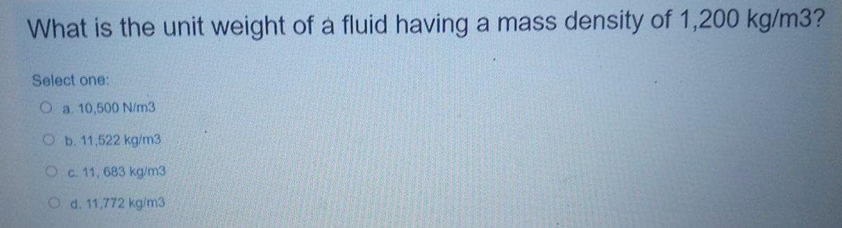 What is the unit weight of a fluid having a mass density of 1,200 kg/m3?
Select one:
O a. 10,500 N/m3
Ob. 11,522 kg/m3.
Oc. 11, 683 kg/m3
O d. 11,772 kg/m3
