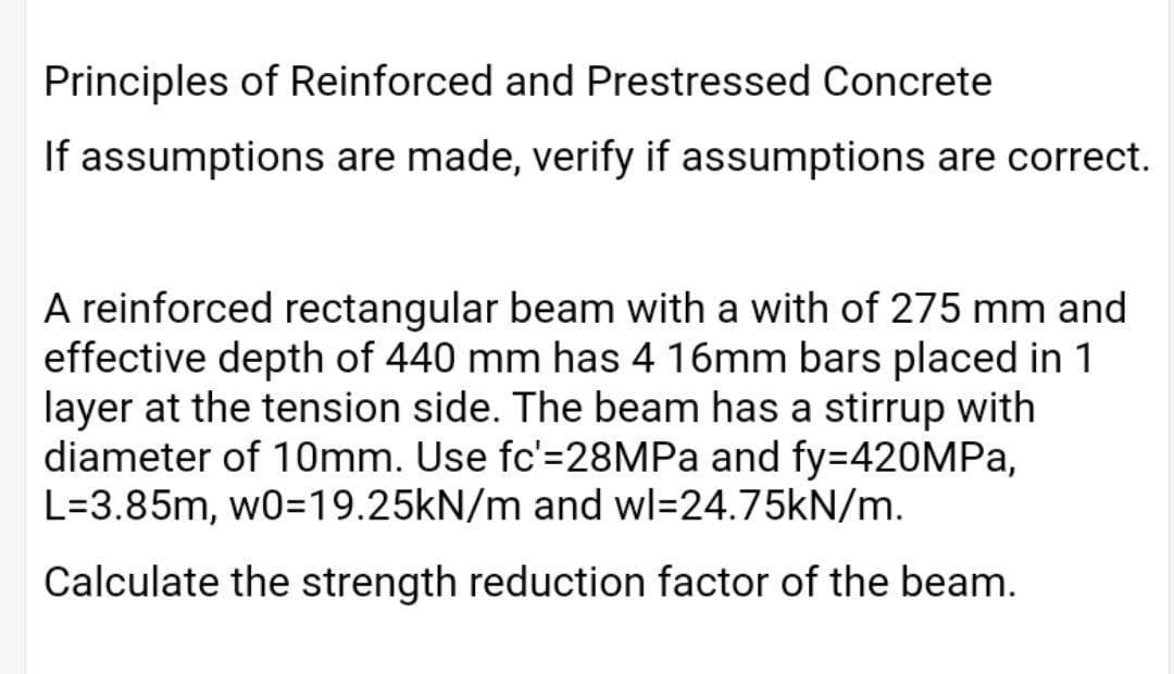 Principles of Reinforced and Prestressed Concrete
If assumptions are made, verify if assumptions are correct.
A reinforced rectangular beam with a with of 275 mm and
effective depth of 440 mm has 4 16mm bars placed in 1
layer at the tension side. The beam has a stirrup with
diameter of 10mm. Use fc'=28MPa and fy=420OMPA,
L=3.85m, w0=19.25kN/m and wl=24.75kN/m.
Calculate the strength reduction factor of the beam.
