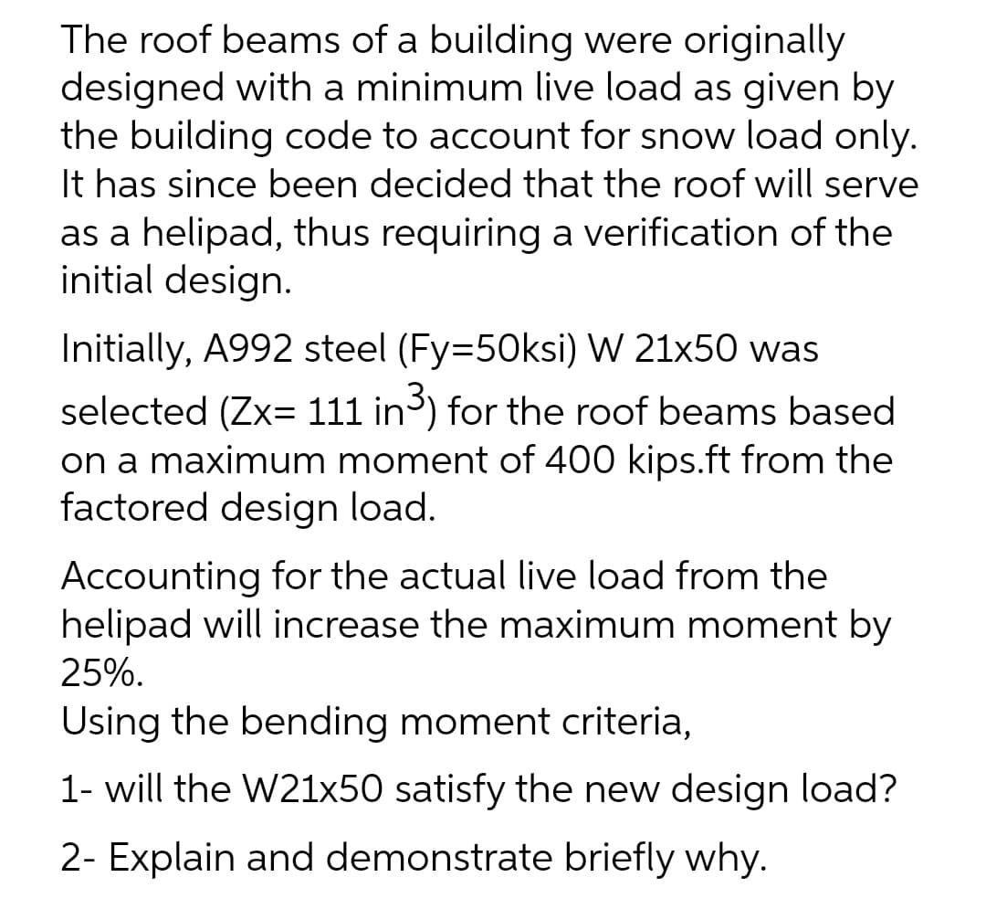 The roof beams of a building were originally
designed with a minimum live load as given by
the building code to account for snow load only.
It has since been decided that the roof will serve
as a helipad, thus requiring a verification of the
initial design.
Initially, A992 steel (Fy=50ksi) W 21x50 was
selected (Zx= 111 in) for the roof beams based
on a maximum moment of 400 kips.ft from the
factored design load.
Accounting for the actual live load from the
helipad will increase the maximum moment by
25%.
Using the bending moment criteria,
1- will the W21x50 satisfy the new design load?
2- Explain and demonstrate briefly why.
