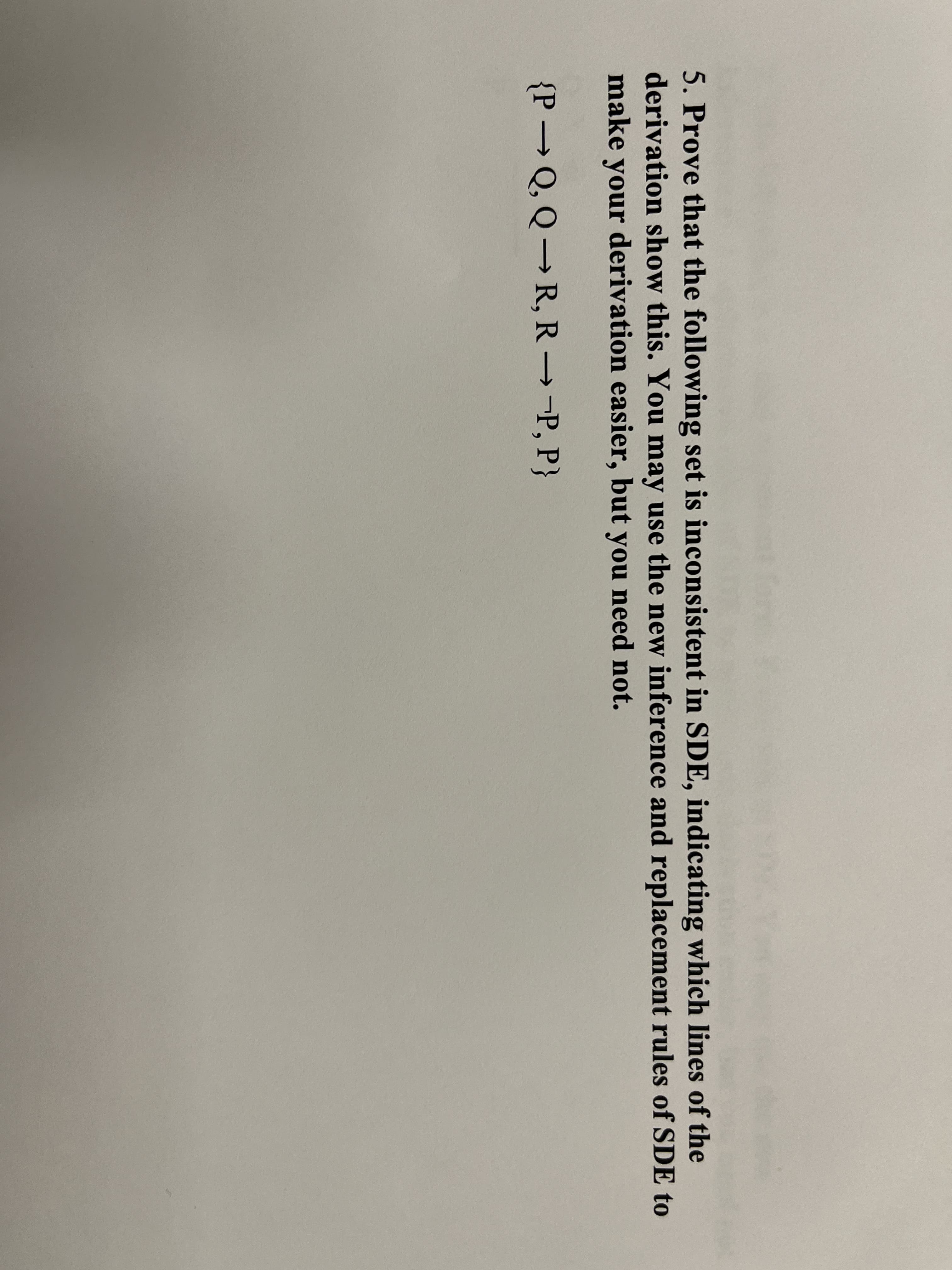 5. Prove that the following set is inconsistent in SDE, indicating which lines of the
derivation show this. You may use the new inference and replacement rules of SDE to
make your derivation easier, but you need not.
{P → Q, Q→ R, R→-P, P}
