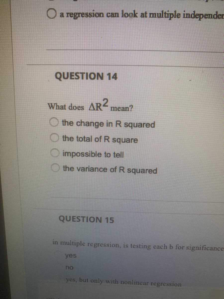 Oa regression can look at multiple independer
QUESTION 14
What does AR2
mean?
O the change in R squared
the total of R square
impossible to tell
the variance of R squared
QUESTION 15
in multiple regression, is testing each b for significance
yes
no
yes, but only with nonlinear regression
