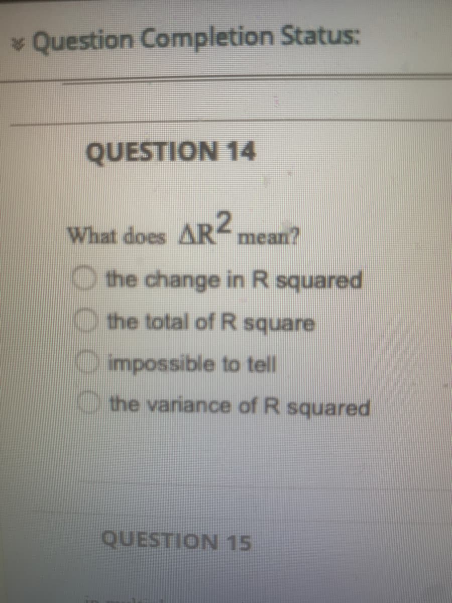 * Question Completion Status:
QUESTION 14
What does AR mean?
the change in R squared
the total of R square
O impossible to tell
the variance of R squared
QUESTION 15
