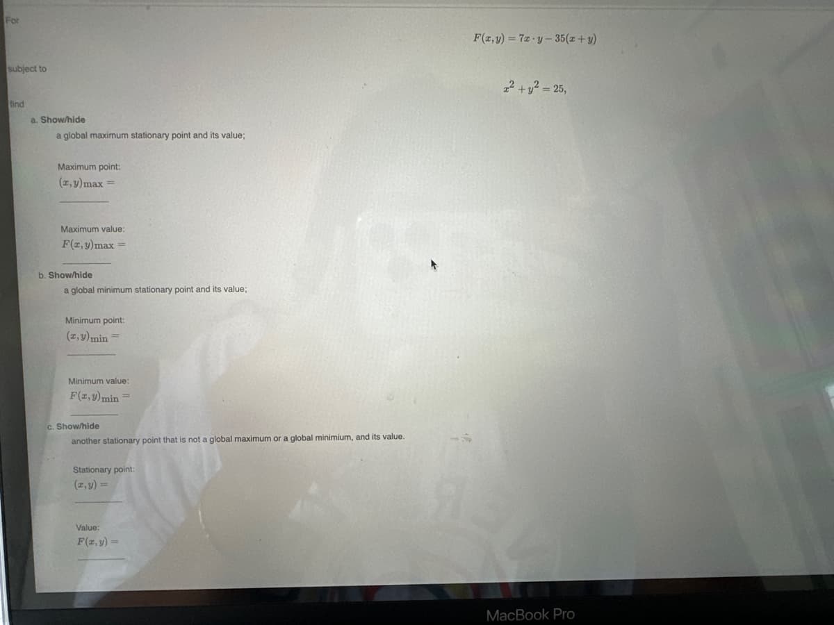 For
subject to
find
a. Show/hide
a global maximum stationary point and its value;
Maximum point:
(x, y)max =
Maximum value:
F(x, y) max = =
b. Show/hide
a global minimum stationary point and its value;
Minimum point:
(x, y) min =
Minimum value:
F(x,y) min =
c. Show/hide
another stationary point that is not a global maximum or a global minimium, and its value.
Stationary point:
(x, y) =
Value:
F(x, y) =
F(x, y) = 7x-y-35 (x+y)
2² + y² = 25,
MacBook Pro