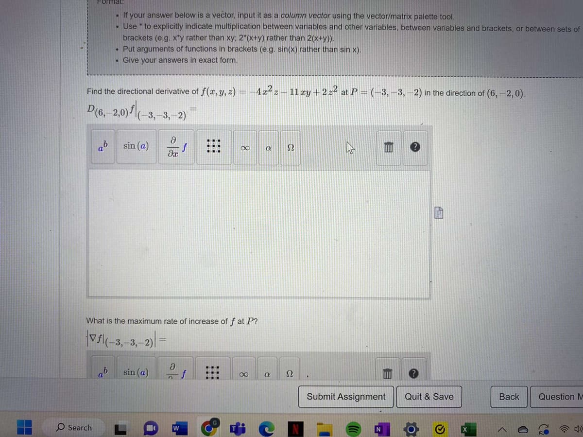 Format:
Find the directional derivative of f(x, y, z) = -4x²z - 11 xy + 2z² at P = (-3, -3, -2) in the direction of (6,-2,0).
D(6,-2,0)| (-3,-3,-2)
O Search
• If your answer below is a vector, input it as a column vector using the vector/matrix palette tool.
• Use to explicitly indicate multiplication between variables and other variables, between variables and brackets, or between sets of
brackets (e.g. x*y rather than xy; 2*(x+y) rather than 2(x+y)).
. Put arguments of functions in brackets (e.g. sin(x) rather than sin x).
. Give your answers in exact form.
ab
sin (a)
Əə
dx
What is the maximum rate of increase of f at P?
|Vƒl(-3,-3,-2)
sin (a)
Ә
2
f
W
∞
f
8
a Ω
a
Ω
Submit Assignment
N
Quit & Save
[x]
Back
<
0
Question M
32
D