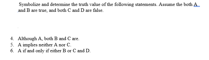 Symbolize and determine the truth value of the following statements. Assume the both A_
and B are true, and both C and D are false.
4. Although A, both B and C are.
5. A implies neither A nor C.
6. A if and only if either B or C and D.
