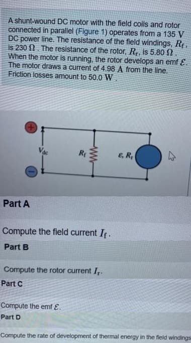 A shunt-wound DC motor with the field colls and rotor
connected in parallel (Figure 1) operates from a 135 V
DC power line. The resistance of the field windings, Rf
is 230 N. The resistance of the rotor, R,, is 5.80 2
When the motor is running, the rotor develops an emf E.
The motor draws a current of 4.98 A from the line.
Friction losses amount to 50.0 W.
Vac
E, R,
Part A
Compute the field current I.
Part B
Compute the rotor current I,.
Part C
Compute the emf E.
Part D
Compute the rate of development of thermal energy in the field windings
w-
