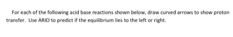 For each of the following acid base reactions shown below, draw curved arrows to show proton
transfer. Use ARIO to predict if the equilibrium lies to the left or right.
