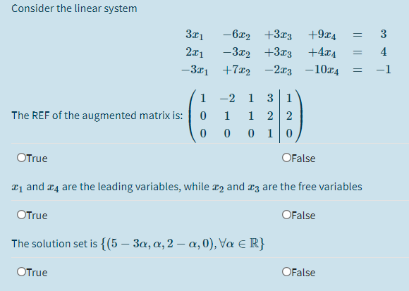 Consider the linear system
3x1
-6x2 +3r3
+9x4
3
2x1
-3x2 +3x3
+4x4
4
-3x1 +7x2 -2x3 -10x4
1
-2
1
3 1
The REF of the augmented matrix is:
1
2 2
0 1
OTrue
OFalse
21 and æ4 are the leading variables, while x2 and rz are the free variables
OTrue
OFalse
The solution set is {(5 – 3a, a, 2 – a,0), Va E R}
OTrue
OFalse
