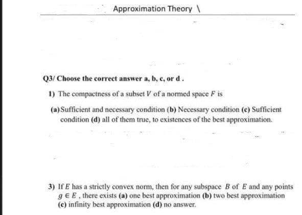 Approximation Theory \
Q3/ Choose the correct answer a, b, c, or d.
1) The compactness of a subset V of a normed space F is
(a) Sufficient and necessary condition (b) Necessary condition (c) Sufficient
condition (d) all of them true, to existences of the best approximation.
3) If E has a strictly convex norm, then for any subspace B of E and any points
gE E, there exists (a) one best approximation (b) two best approximation
(c) infinity best approximation (d) no answer.
