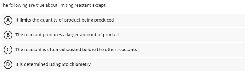 The following are true about limiting reactant except:
A It limits the quantity of product being produced
B The reactant produces a larger amount of product
The reactant is often exhausted before the other reactants
D It is determined using Stoichiometry
