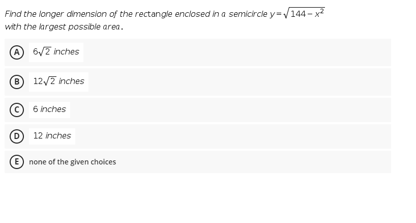 Find the longer dimension of the rectangle enclosed in a semicircle y=V144- x2
with the largest possible area.
A 6/2 inches
(B
12/2 inches
6 inches
(D
12 inches
(E none of the given choices
