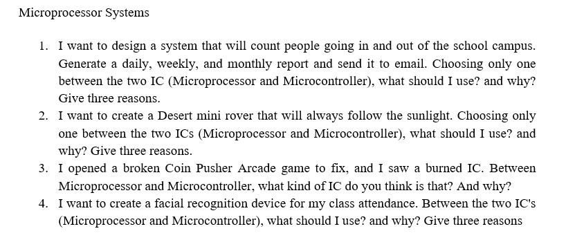 Microprocessor Systems
1. I want to design a system that will count people going in and out of the school campus.
Generate a daily, weekly, and monthly report and send it to email. Choosing only one
between the two IC (Microprocessor and Microcontroller), what should I use? and why?
Give three reasons.
2. I want to create a Desert mini rover that will always follow the sunlight. Choosing only
one between the two ICs (Microprocessor and Microcontroller), what should I use? and
why? Give three reasons.
3. I opened a broken Coin Pusher Arcade game to fix, and I saw a burned IC. Between
Microprocessor and Microcontroller, what kind of IC do you think is that? And why?
4. I want to create a facial recognition device for my class attendance. Between the two IC's
(Microprocessor and Microcontroller), what should I use? and why? Give three reasons
