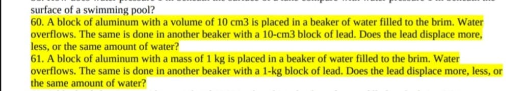 surface of a swimming pool?
60. A block of aluminum with a volume of 10 cm3 is placed in a beaker of water filled to the brim. Water
overflows. The same is done in another beaker with a 10-cm3 block of lead. Does the lead displace more,
less, or the same amount of water?
61. A block of aluminum with a mass of 1 kg is placed in a beaker of water filled to the brim. Water
overflows. The same is done in another beaker with a 1-kg block of lead. Does the lead displace more, less, or
the same amount of water?
