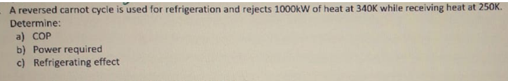 A reversed carnot cycle is used for refrigeration and rejects 1000kW of heat at 340K while receiving heat at 250K.
Determine:
a) COP
b) Power required
c) Refrigerating effect
