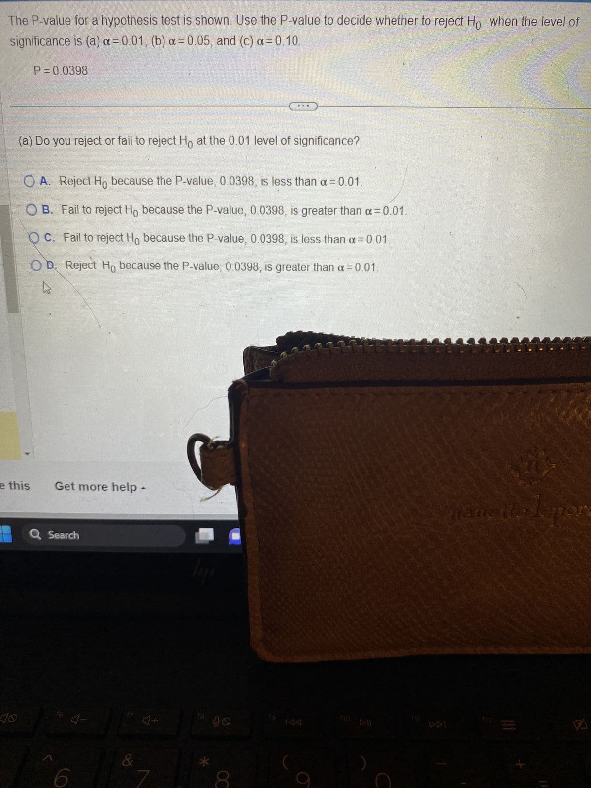 The P-value for a hypothesis test is shown. Use the P-value to decide whether to reject Ho when the level of
significance is (a) x=0.01, (b) a= 0.05, and (c) α = 0.10.
40
P=0.0398
e this
(a) Do you reject or fail to reject Ho at the 0.01 level of significance?
O A. Reject Ho because the P-value, 0.0398, is less than α=0.01.
OB. Fail to reject Ho because the P-value, 0.0398, is greater than α=0.01.
OC. Fail to reject Ho because the P-value, 0.0398, is less than α=0.01.
OD. Reject Ho because the P-value, 0.0398, is greater than α=0.01.
ņ
Get more help -
Q Search
16
4-
6
17 1+
L
18
go
FE
CO
KAA
9
DII
(11
DDI
hanette lepore