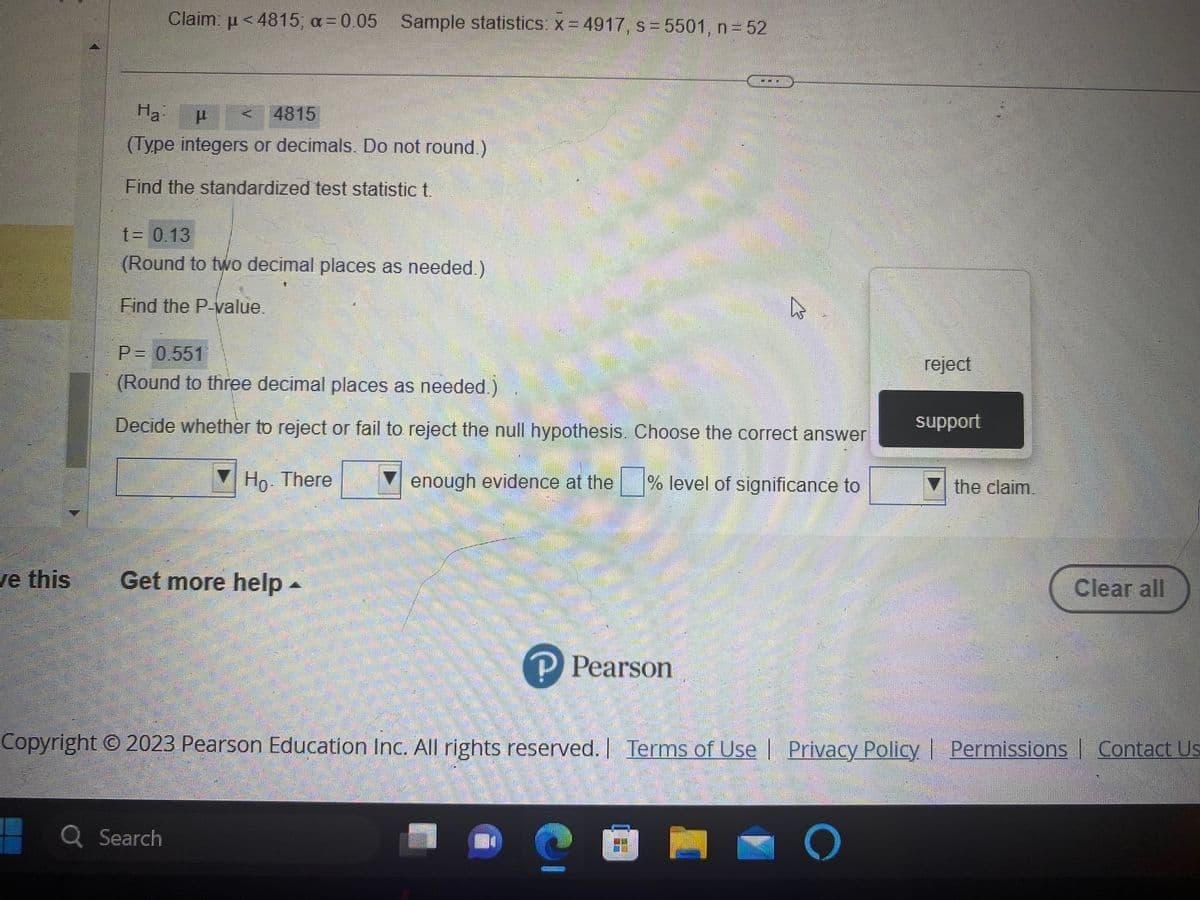 ve this
Claim: μ<4815; a= 0.05 Sample statistics: x=4917, s = 5501, n = 52
Ha:
μ
4815
(Type integers or decimals. Do not round.)
Find the standardized test statistic t.
t = 0.13
(Round to two decimal places as needed.)
Find the P-value.
P = 0.551
(Round to three decimal places as needed.)
Decide whether to reject or fail to reject the null hypothesis. Choose the correct answer
Ho. There
enough evidence at the
% level of significance to
Get more help -
Q Search
P Pearson
چار
?
EE!
reject
Copyright © 2023 Pearson Education Inc. All rights reserved. | Terms of Use | Privacy Policy | Permissions Contact Us
O
support
the claim.
Clear all