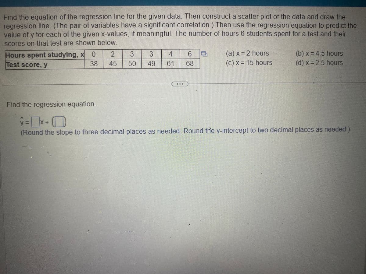 Find the equation of the regression line for the given data. Then construct a scatter plot of the data and draw the
regression line. (The pair of variables have a significant correlation.) Then use the regression equation to predict the
value of y for each of the given x-values, if meaningful. The number of hours 6 students spent for a test and their
scores on that test are shown below.
Hours spent studying, x 0
Test score, y
38
Find the regression equation.
2
3 3 4 6
45 50 49 61 68
0
(a) x = 2 hours
(c) x = 15 hours
(b)x=4.5 hours
(d) x=2.5 hours
y = X +
(Round the slope to three decimal places as needed. Round the y-intercept to two decimal places as needed.)