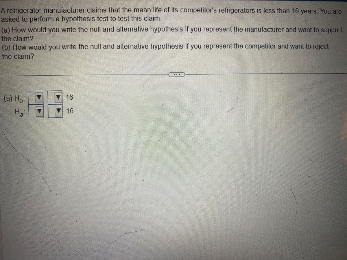 A refrigerator manufacturer claims that the mean life of its competitor's refrigerators is less than 16 years. You are
asked to perform a hypothesis test to test this claim.
(a) How would you write the null and alternative hypothesis if you represent the manufacturer and want to support
the claim?
(b) How would you write the null and alternative hypothesis if you represent the competitor and want to reject
the claim?
(a) Ho
Ha
▼ 16
16