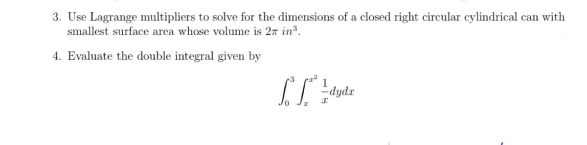 3. Use Lagrange multipliers to solve for the dimensions of a closed right circular cylindrical can with
smallest surface area whose volume is 27 in³.
4. Evaluate the double integral given by
1
["² [²² - dydz
Т