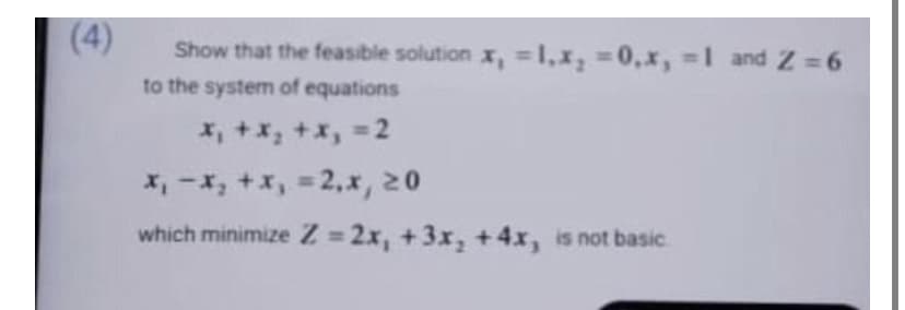 (4)
Show that the feasible solution x, = 1,x, = 0,x, = 1 and 2 = 6
to the system of equations
x₁ + x₂ + x₁ =2
x₁ - x₂ + x₁ = 2₁x, 20
which minimize Z=2x, +3x₂ + 4x, is not basic