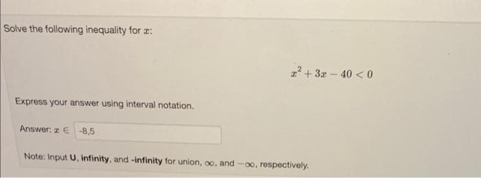 Solve the following inequality for :
Express your answer using interval notation.
Answer: z € -8,5
x² + 3x -40 <0
Note: Input U, infinity, and -infinity for union, ∞o, and -∞, respectively.