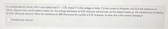 In a simple electric circuit, Ohm's law states that V=IR, where V is the voltage in Volts, I is the current in Amperes, and R is the resistance in
Ohms. Assume that, as the battery wears out, the voltage decreases at 0.01 Volts per second and, as the resistor heats up, the resistance is increasing
at 0.01 Ohms per second. When the resistance is 300 Ohms and the current is 0.01 Amperes, at what rate is the current changing?
Amperes per second