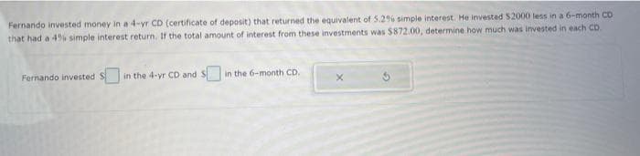 Fernando invested money in a 4-yr CD (certificate of deposit) that returned the equivalent of 5.2% simple interest. He invested $2000 less in a 6-month CD
that had a 4% simple interest return. If the total amount of interest from these investments was $872.00, determine how much was invested in each CD.
Fernando invested
in the 4-yr CD and Sin the 6-month CD.