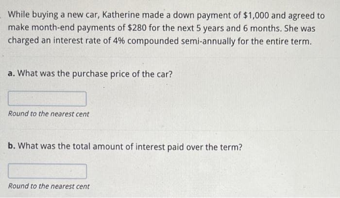 While buying a new car, Katherine made a down payment of $1,000 and agreed to
make month-end payments of $280 for the next 5 years and 6 months. She was
charged an interest rate of 4% compounded semi-annually for the entire term.
a. What was the purchase price of the car?
Round to the nearest cent
b. What was the total amount of interest paid over the term?
Round to the nearest cent