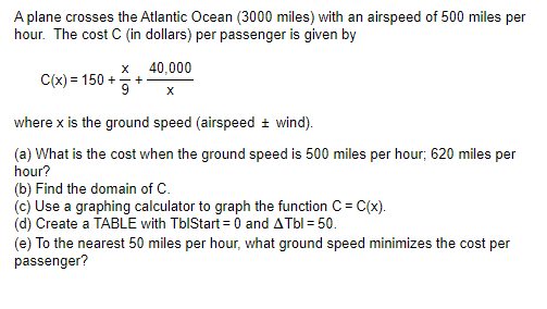 A plane crosses the Atlantic Ocean (3000 miles) with an airspeed of 500 miles per
hour. The cost C (in dollars) per passenger is given by
X
C(x) = 150 + +
9
40,000
X
where x is the ground speed (airspeed ± wind).
(a) What is the cost when the ground speed is 500 miles per hour; 620 miles per
hour?
(b) Find the domain of C.
(c) Use a graphing calculator to graph the function C = C(x).
(d) Create a TABLE with TblStart=0 and ATbl = 50.
(e) To the nearest 50 miles per hour, what ground speed minimizes the cost per
passenger?