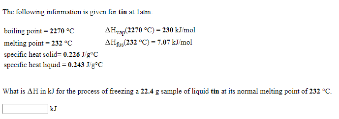 The following information is given for tin at latm:
boiling point = 2270 °C
AHvap(2270 °C) = 230 kJ/mol
melting point = 232 °C
AHfus(232 °C) = 7.07 kJ/mol
specific heat solid= 0.226 J/g°C
specific heat liquid = 0.243 J/g°C
What is AH in kJ for the process of freezing a 22.4 g sample of liquid tin at its normal melting point of 232 °C.
kJ
