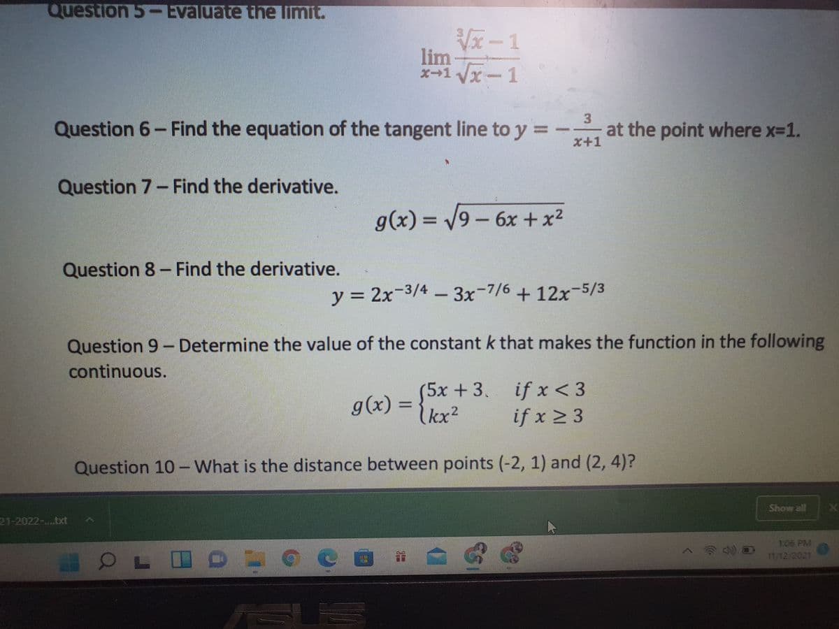 Question 5-Evaluate the limit.
Vx-1
lim
x-1x
Question 6- Find the equation of the tangent line to y = -
at the point where x-1.
x+1
Question 7- Find the derivative.
g(x) = 9- 6x + x2
%3D
Question 8- Find the derivative.
y = 2x-3/4-
3x-7/6 + 12x-5/3
%3D
Question 9- Determine the value of the constant k that makes the function in the following
continuous.
5x +3, if x< 3
g(x) = {kx2
if x 2 3
Question 10 -What is the distance between points (-2, 1) and (2, 4)?
Show all
21-2022-....bxt
回 音
106 PM
11/12 2021
