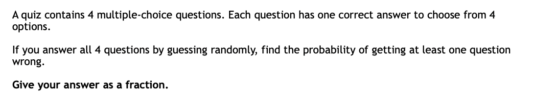 A quiz contains 4 multiple-choice questions. Each question has one correct answer to choose from 4
options.
If you answer all 4 questions by guessing randomly, find the probability of getting at least one question
wrong.
Give your answer as a fraction.
