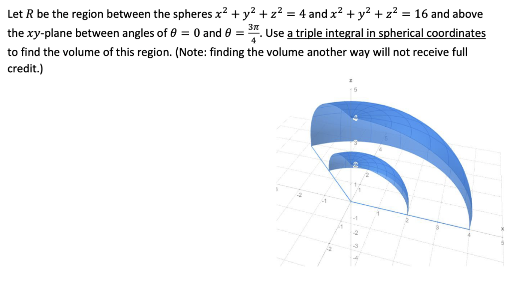 Let R be the region between the spheres x2 + y² +z² = 4 and x² + y? + z² = 16 and above
Use a triple integral in spherical coordinates
the xy-plane between angles of 0 = 0 and 0
4
to find the volume of this region. (Note: finding the volume another way will not receive full
credit.)
-1
21
-2
-3
-4
