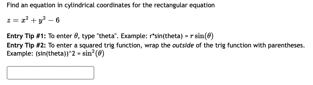 Find an equation in cylindrical coordinates for the rectangular equation
= x² + y² – 6
Entry Tip #1: To enter 0, type "theta". Example: r*sin(theta) = r sin(0)
Entry Tip #2: To enter a squared trig function, wrap the outside of the trig function with parentheses.
Example: (sin(theta))^2 = sin? (0)
