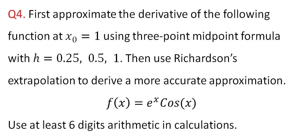 Q4. First approximate the derivative of the following
function at xo = 1 using three-point midpoint formula
with h = 0.25, 0.5, 1. Then use Richardson's
extrapolation to derive a more accurate approximation.
f (x) = e*Cos(x)
Use at least 6 digits arithmetic in calculations.
