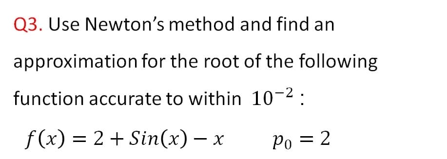 Q3. Use Newton's method and find an
approximation for the root of the following
function accurate to within 10-2:
f (x) = 2 + Sin(x) – x
Po = 2
