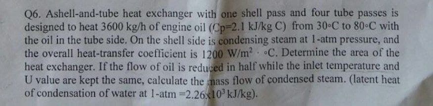 Q6. Ashell-and-tube heat exchanger with one shell pass and four tube passes is
designed to heat 3600 kg/h of engine oil (Cp-2.1 kJ/kg C) from 30-C to 80°C with
the oil in the tube side. On the shell side is condensing steam at 1-atm pressure, and
the overall heat-transfer coefficient is 1200 W/m² C. Determine the area of the
heat exchanger. If the flow of oil is reduced in half while the inlet temperature and
U value are kept the same, calculate the mass flow of condensed steam. (latent heat
of condensation of water at 1-atm =2.26x10³ kJ/kg).
.