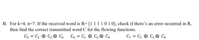 B. For k=4, n=7. If the received word is R= [1 11101 0], check if there's an error occurred in R,
then find the correct transmitted word C for the flowing functions.
C5 = C1 O C2 C3
C6 = C1 e C2 e C4
C, = C, O C3 O C4
