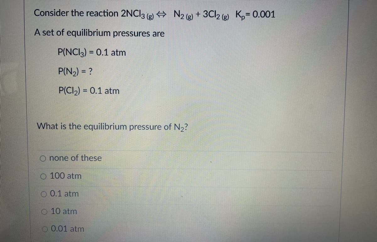 Consider the reaction 2NCI3 (2) + N2 () + 3Cl2 (g) K,= 0.001
A set of equilibrium pressures are
P(NCI3) = 0.1 atm
P(N2) = ?
P(CI2) = 0.1 atm
What is the equilibrium pressure of N2?
O none of these
O 100 atm
O 0.1 atm
O 10 atm
O 0.01 atm
