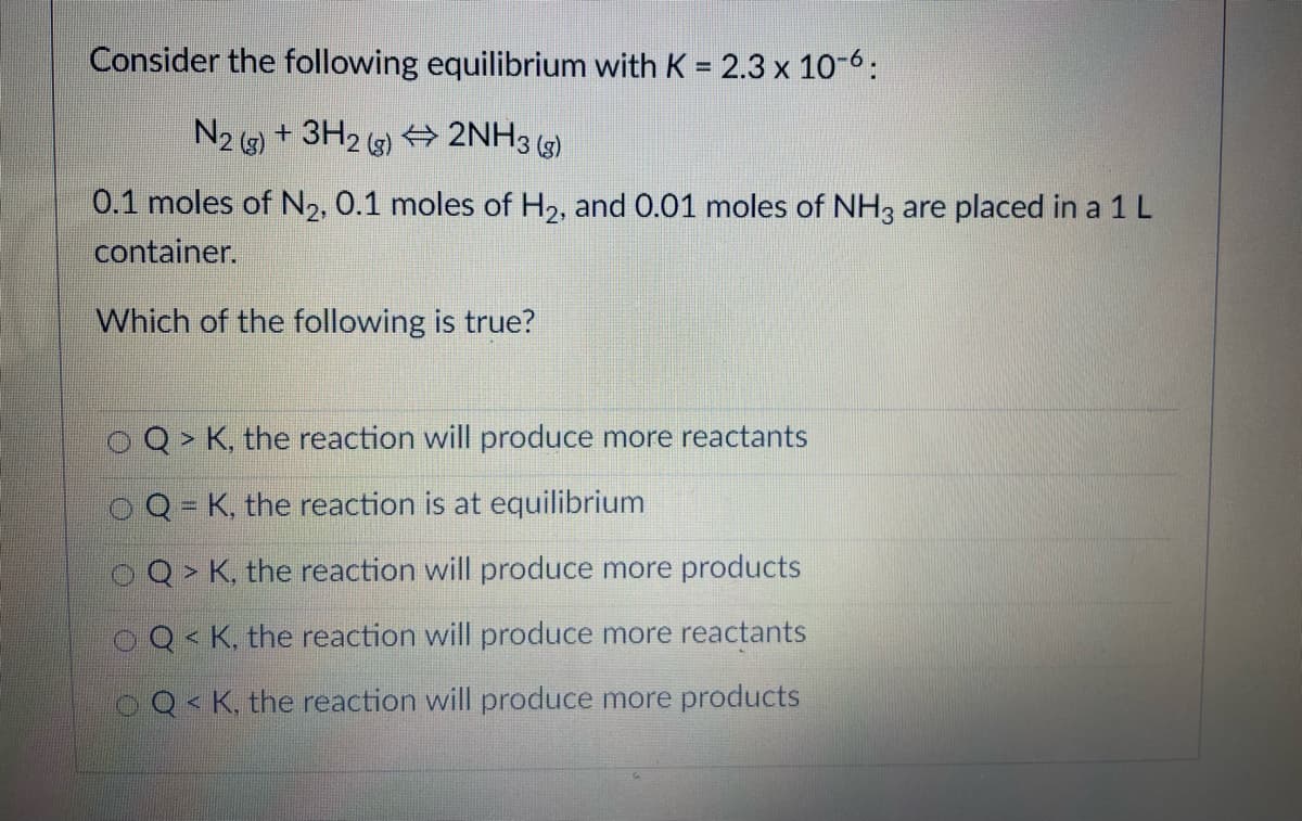 Consider the following equilibrium with K = 2.3 x 10-6:
N2 ) + 3H2 ) + 2NH3 )
0.1 moles of N,, 0.1 moles of H2, and 0.01 moles of NH3 are placed in a 1L
container.
Which of the following is true?
OQ > K, the reaction will produce more reactants
Q= K, the reaction is at equilibrium
Q > K, the reaction will produce more products
OQ< K, the reaction will produce more reactants
OQ< K, the reaction will produce more products
