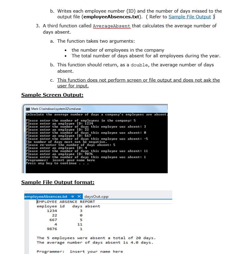 b. Writes each employee number (ID) and the number of days missed to the
output file (employeeAbsences.txt). ( Refer to Sample File Output )
3. A third function called AverageAbsent that calculates the average number of
days absent.
a. The function takes two arguments:
• the number of employees in the company
• The total number of days absent for all employees during the year.
b. This function should return, as a double, the average number of days
absent.
c. This function does not perform screen or file output and does not ask the
user for input.
Sample Screen Output:
| Mark C\windows\system32\cmd.exe
Calculate the average nunber of days a conpany's enployees are absent.
Please enter the nunber of enplo yees in the conpany: 5
Please enter an enployee ID: 1234
Please enter the nunber of days this enployee vas absent: 3
Please enter an enployee ID: 22
Please enter the nunber of days this enployee was absent: 8
Please enter an enployee ID: 667
Please enter the nunber of days this enployee was absent: -5
The nunber of days nust not be negative.
Please re-enter the nunber of days absent: 5
Please enter an enployee ID: 4
Please enter the nunber of days this enployee was absent: 11
Please enter an enployee ID: 9876
Please enter the nunber of days this enployee was absent: 1
Progranner:
Press any key to continue .
insert your nane here
Sample File Output format:
employeeAbsences.bxt + x daysOut.cpp
EMPLOYEE ABSENCE REPORT
days absent
employee id
1234
22
667
5
4
11
9876
1
The 5 employees were absent a total of 20 days.
The average number of days absent is 4.0 days.
Programmer:
insert your name here
