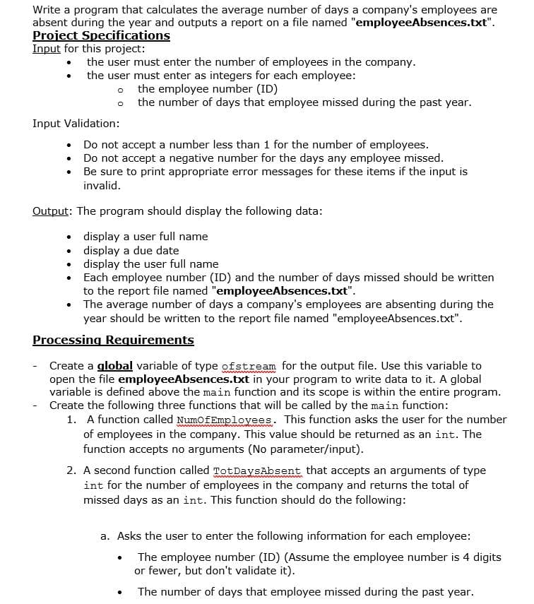 Write a program that calculates the average number of days a company's employees are
absent during the year and outputs a report on a file named "employeeAbsences.txt".
Project Specifications
Input for this project:
• the user must enter the number of employees in the company.
• the user must enter as integers for each employee:
o the employee number (ID)
o the number of days that employee missed during the past year.
Input Validation:
• Do not accept a number less than 1 for the number of employees.
• Do not accept a negative number for the days any employee missed.
Be sure to print appropriate error messages for these items if the input is
invalid.
Output: The program should display the following data:
• display a user full name
display a due date
• display the user full name
Each employee number (ID) and the number of days missed should be written
to the report file named "employeeAbsences.txt".
• The average number of days a company's employees are absenting during the
year should be written to the report file named "employeeAbsences.txt".
Processing Requirements
Create a global variable of type ofstream for the output file. Use this variable to
open the file employeeAbsences.txt in your program to write data to it. A global
variable is defined above the main function and its scope is within the entire program.
Create the following three functions that will be called by the main function:
1. A function called NumofEmplovees. This function asks the user for the number
of employees in the company. This value should be returned as an int. The
function accepts no arguments (No parameter/input).
2. A second function called TotDaysAbsent that accepts an arguments of type
int for the number of employees in the company and returns the total of
missed days as an int. This function should do the following:
a. Asks the user to enter the following information for each employee:
The employee number (ID) (Assume the employee number is 4 digits
or fewer, but don't validate it).
The number of days that employee missed during the past year.
