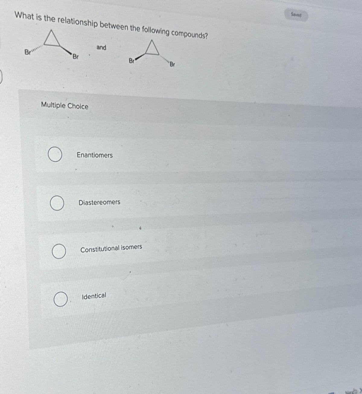 What is the relationship between the following compounds?
A
Br
Br
Br
Multiple Choice
and
Enantiomers
Diastereomers
Constitutional isomers
Identical
******Br
Saved