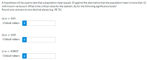 Ahypothesis will be used to test that a population mean equals 10 against the alternative that the population mean is more than 10
with known variance . What is the critical value for the statistic Zo for the following significance levels?
Round your answers to two decimal places (e.g. 98.76).
(a) a = 0.01
Critical value=
(b) a = 0.05
Critical value=
(c) a = 0.0025
Critical value=