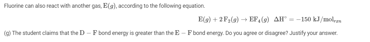 Fluorine can also react with another gas, E(g), according to the following equation.
E(g) + 2 F2(g) → EF, (9) AH° = -150 kJ/mol,ran
(g) The student claims that the D – F bond energy is greater than the E – F bond energy. Do you agree or disagree? Justify your answer.
