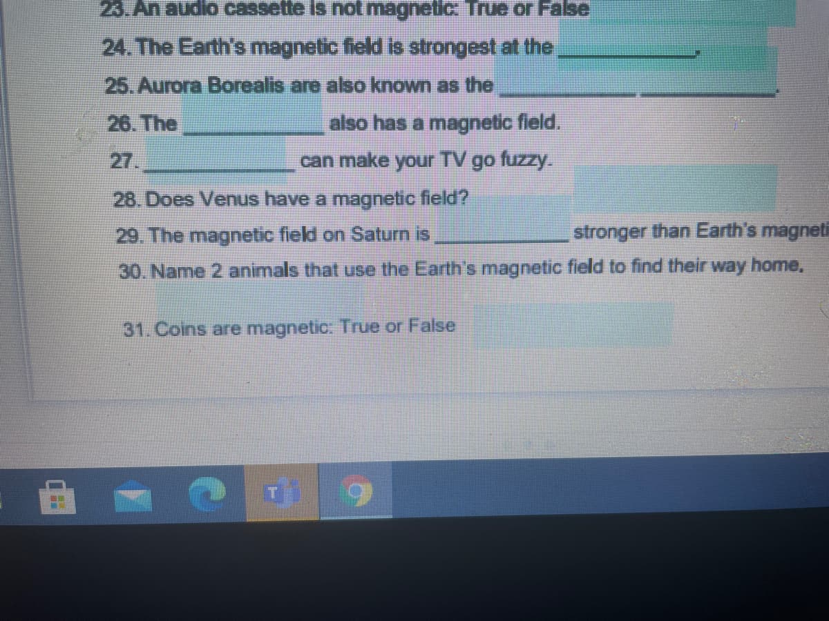 23. An audio cassette is not magnetic True or False
24. The Earth's magnetic field is strongest at the,
25. Aurora Borealis are also known as the
26. The
also has a magnetic field.
27.
can make your TV go fuzzy.
28. Does Venus have a magnetic field?
29. The magnetic field on Saturn is
stronger than Earth's magneti
30. Name 2 animals that use the Earth's magnetic field to find their way home,
31. Coins are magnetic: True or False
