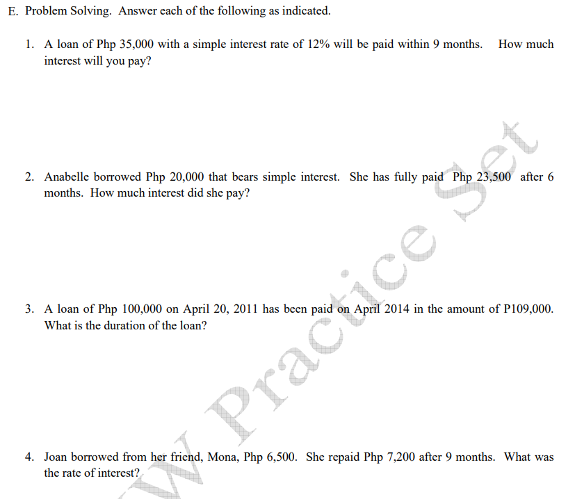 E. Problem Solving. Answer each of the following as indicated.
1. A loan of Php 35,000 with a simple interest rate of 12% will be paid within 9 months. How much
interest will you pay?
2. Anabelle borrowed Php 20,000 that bears simple interest. She has fully paid Php 23,500 after 6
months. How much interest did she pay?
3. A loan of Php 100,000 on April 20, 2011 has been paid on April 2014 in the amount of P109,000.
What is the duration of the loan?
Pracice Set
4. Joan borrowed from her friend, Mona, Php 6,500. She repaid Php 7,200 after 9 months. What was
the rate of interest?
