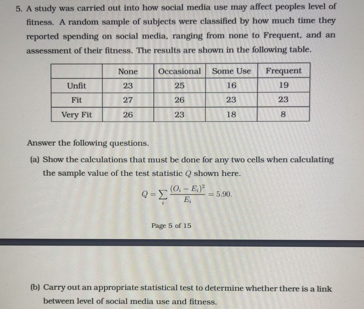 5. A study was carried out into how social media use may affect peoples level of
fitness. A random sample of subjects were classified by how much time they
reported spending on social media, ranging from none to Frequent, and an
assessment of their fitness. The results are shown in the following table.
None
Occasional
Some Use
Frequent
Unfit
23
25
16
19
Fit
27
26
23
23
Very Fit
26
23
18
8.
Answer the following questions.
(a) Show the calculations that must be done for any two cells when calculating
the sample value of the test statistic Q shown here.
(0,- E.)
E
=5.90.
Page 5 of 15
(b) Carry out an appropriate statistical test to determine whether there is a link
between level of social media use and fitness.
